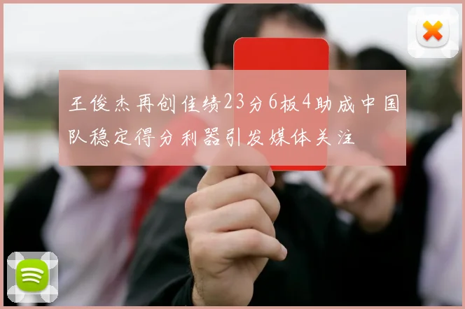 王俊杰再创佳绩23分6板4助成中国队稳定得分利器引发媒体关注