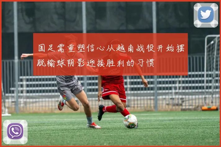 国足需重塑信心从越南战役开始摆脱输球阴影迎接胜利的习惯