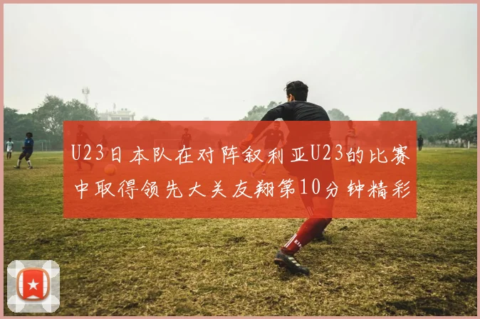 U23日本队在对阵叙利亚U23的比赛中取得领先大关友翔第10分钟精彩进球