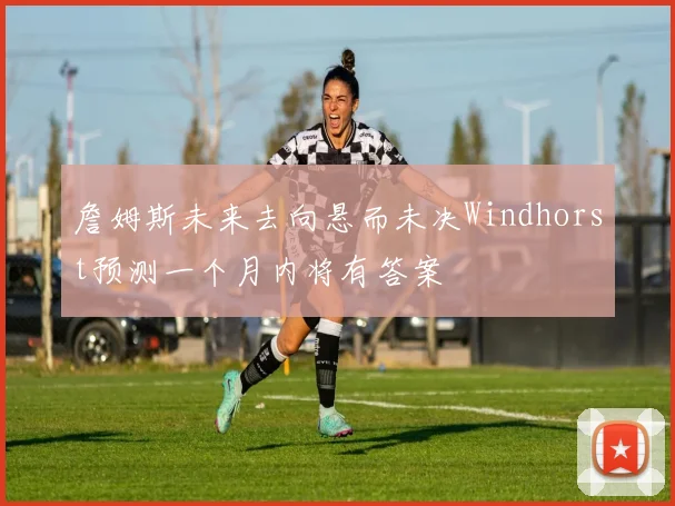 詹姆斯未来去向悬而未决Windhorst预测一个月内将有答案