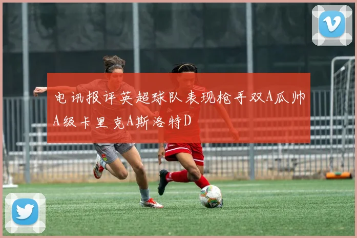 电讯报评英超球队表现枪手双A瓜帅A级卡里克A斯洛特D