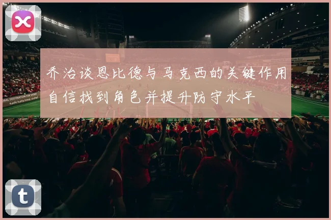 乔治谈恩比德与马克西的关键作用自信找到角色并提升防守水平