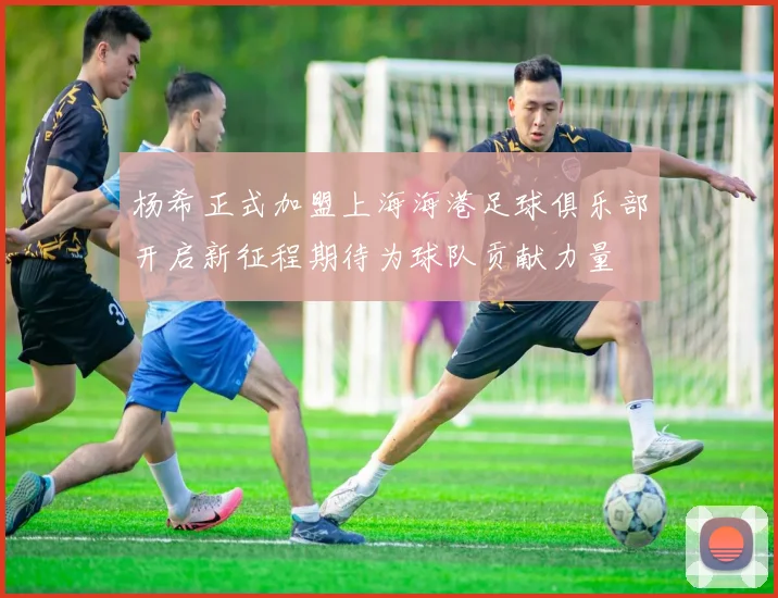杨希正式加盟上海海港足球俱乐部开启新征程期待为球队贡献力量