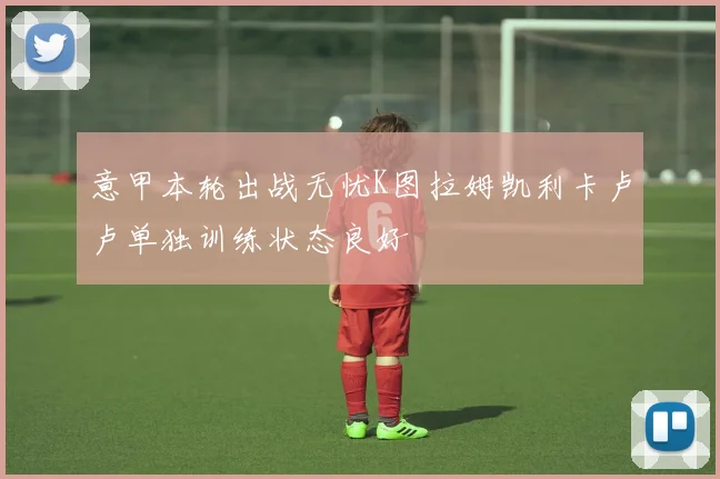 意甲本轮出战无忧K图拉姆凯利卡卢卢单独训练状态良好