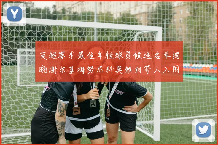 英超赛季最佳年轻球员候选名单揭晓谢尔基梅努尼科奥赖利等人入围