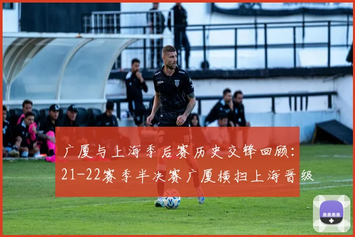 广厦与上海季后赛历史交锋回顾：21-22赛季半决赛广厦横扫上海晋级决赛