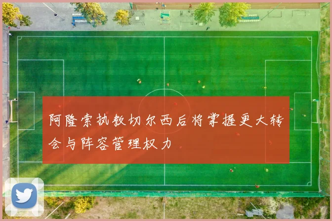 阿隆索执教切尔西后将掌握更大转会与阵容管理权力