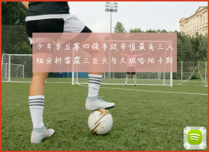 今年季后赛四强净效率值最高三人组分析雷霆三巨头与文班哈珀卡斯尔的表现对比