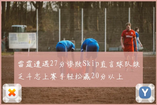 雷霆遭遇27分惨败Skip直言球队缺乏斗志上赛季轻松赢20分以上