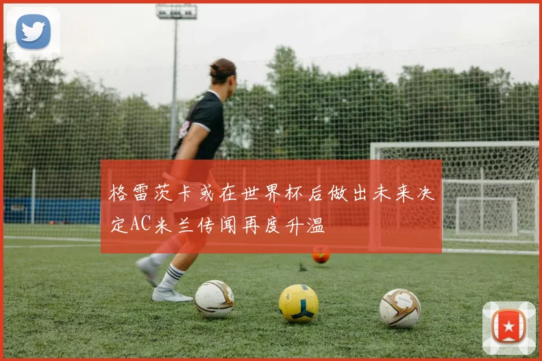 格雷茨卡或在世界杯后做出未来决定AC米兰传闻再度升温