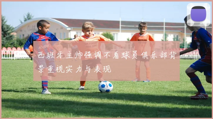 西班牙主帅强调不看球员俱乐部背景重视实力与表现